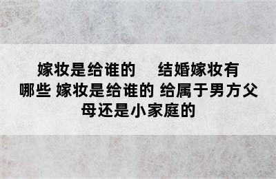 嫁妆是给谁的     结婚嫁妆有哪些 嫁妆是给谁的 给属于男方父母还是小家庭的